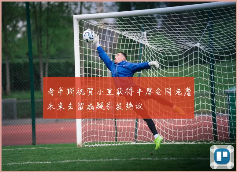 考辛斯祝贺小里获得丰厚合同老詹未来去留成疑引发热议