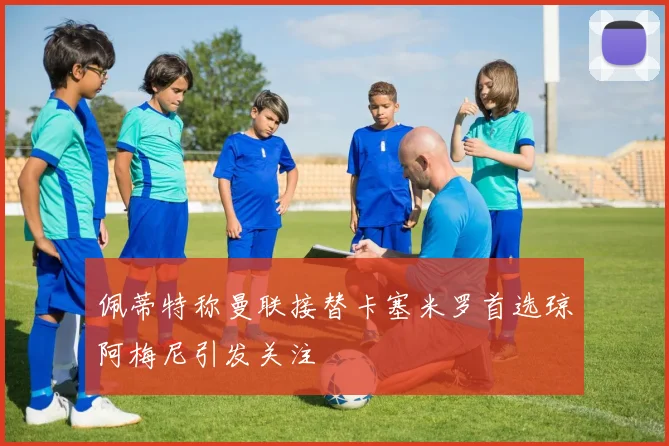 佩蒂特称曼联接替卡塞米罗首选琼阿梅尼引发关注