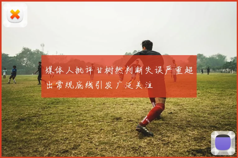 媒体人批评甘树然判断失误严重超出常规底线引发广泛关注