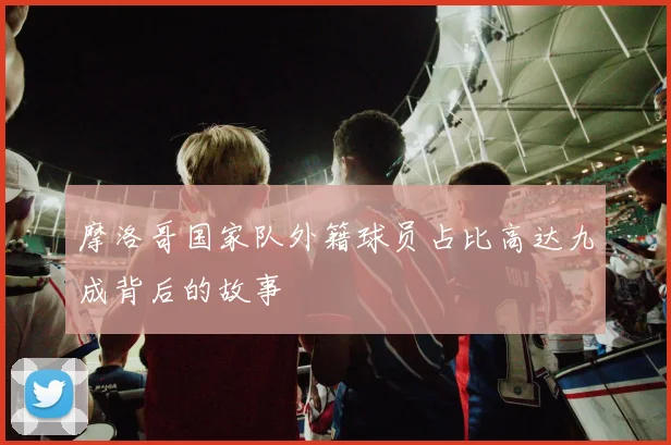 摩洛哥国家队外籍球员占比高达九成背后的故事