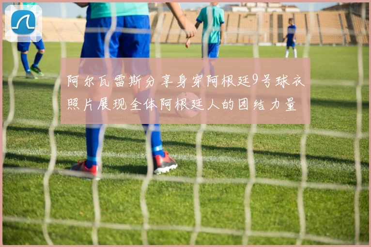 阿尔瓦雷斯分享身穿阿根廷9号球衣照片展现全体阿根廷人的团结力量