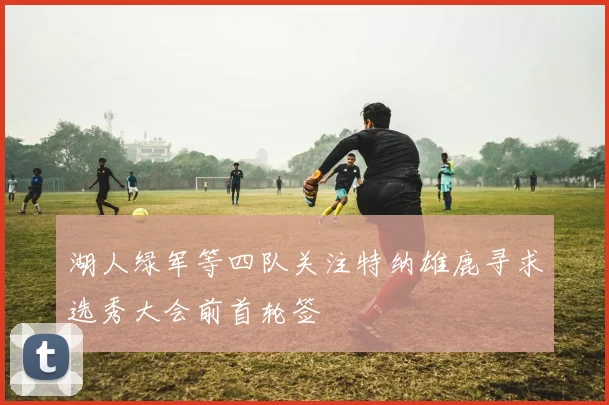 湖人绿军等四队关注特纳雄鹿寻求选秀大会前首轮签