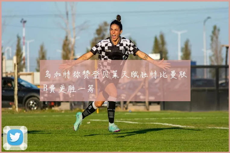 乌加特称赞登贝莱天赋独特比曼联B费更胜一筹