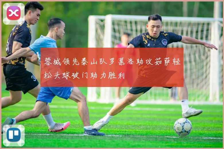 蓉城领先泰山队罗慕洛助攻茹萨轻松头球破门助力胜利
