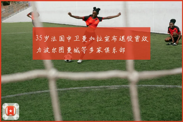 35岁法国中卫曼加拉宣布退役曾效力波尔图曼城等多家俱乐部