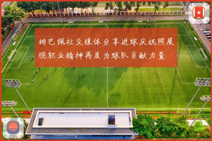 姆巴佩社交媒体分享进球庆祝照展现职业精神再度为球队贡献力量