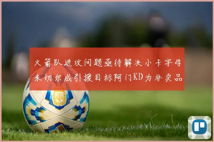 火箭队进攻问题亟待解决小卡字母米切尔成引援目标阿门KD为非卖品